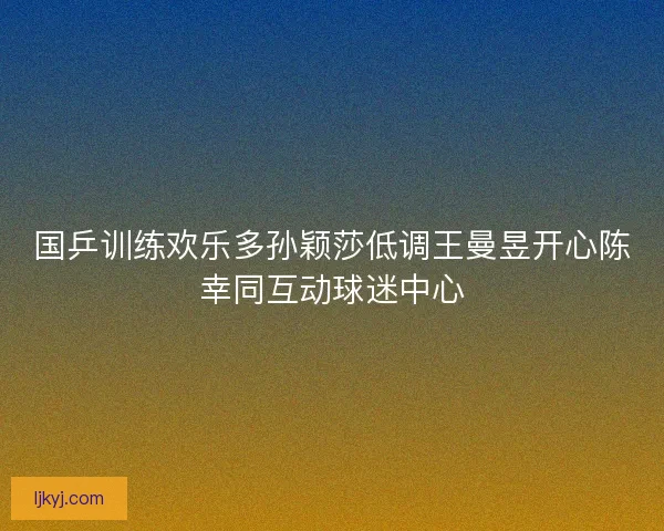 国乒训练欢乐多孙颖莎低调王曼昱开心陈幸同互动球迷中心