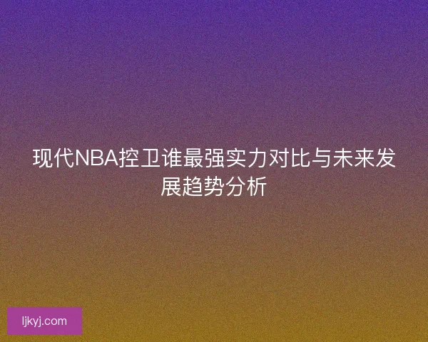 现代NBA控卫谁最强实力对比与未来发展趋势分析
