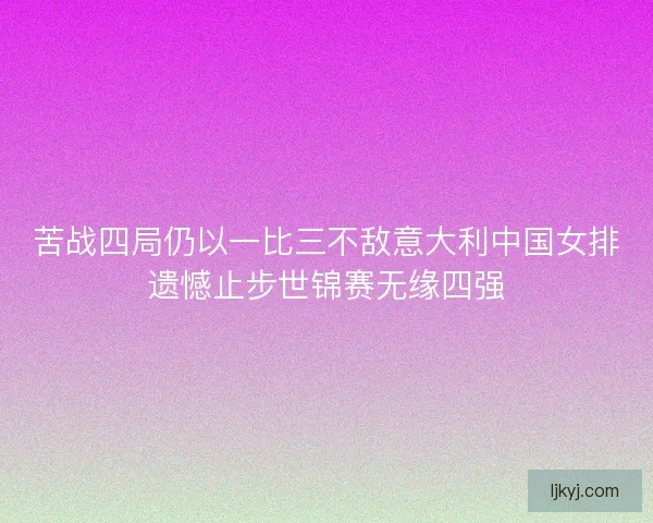 苦战四局仍以一比三不敌意大利中国女排遗憾止步世锦赛无缘四强