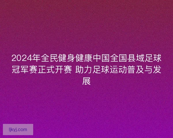 2024年全民健身健康中国全国县域足球冠军赛正式开赛 助力足球运动普及与发展