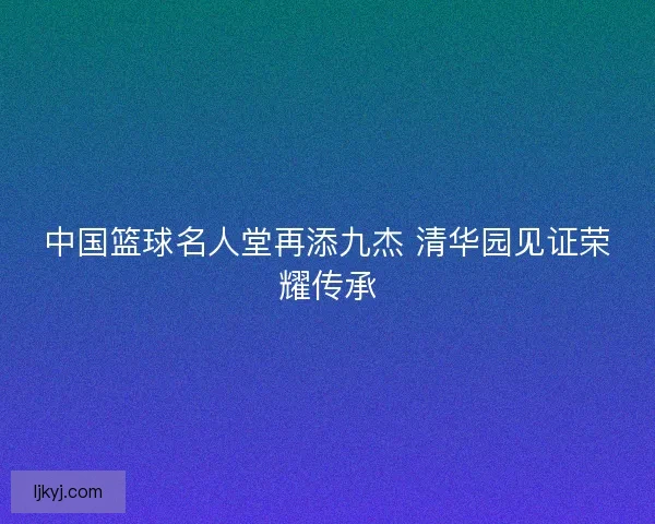 中国篮球名人堂再添九杰 清华园见证荣耀传承