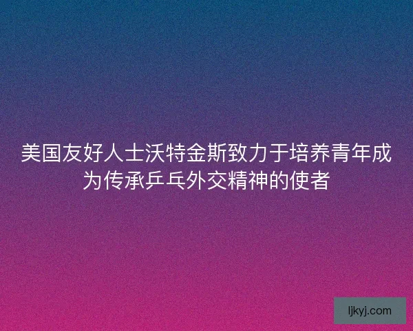美国友好人士沃特金斯致力于培养青年成为传承乒乓外交精神的使者