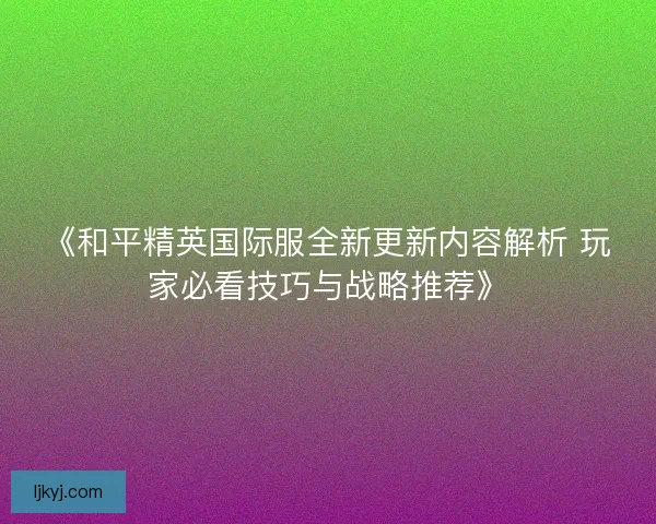 《和平精英国际服全新更新内容解析 玩家必看技巧与战略推荐》