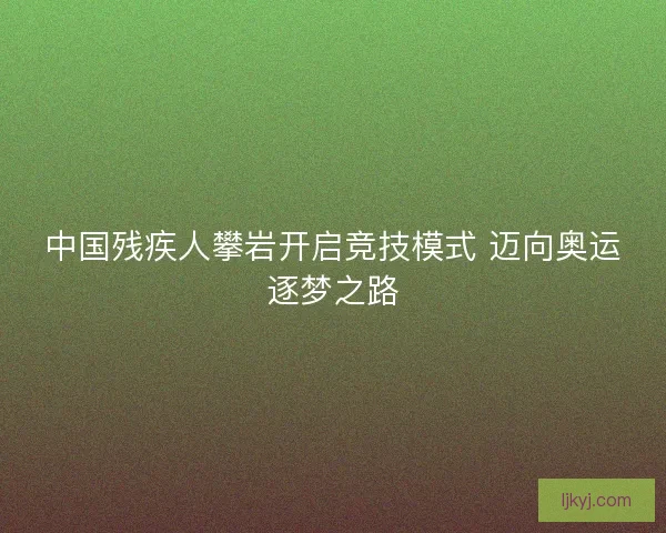 中国残疾人攀岩开启竞技模式 迈向奥运逐梦之路