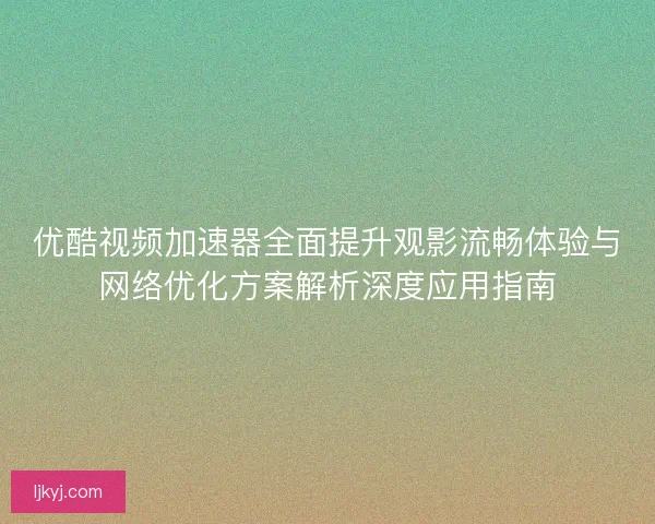 优酷视频加速器全面提升观影流畅体验与网络优化方案解析深度应用指南