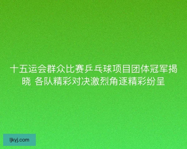 十五运会群众比赛乒乓球项目团体冠军揭晓 各队精彩对决激烈角逐精彩纷呈