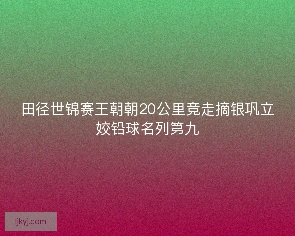 田径世锦赛王朝朝20公里竞走摘银巩立姣铅球名列第九