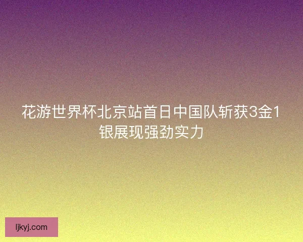 花游世界杯北京站首日中国队斩获3金1银展现强劲实力