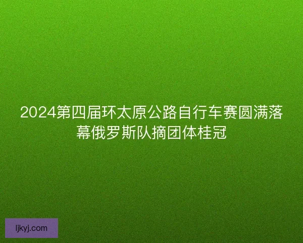 2024第四届环太原公路自行车赛圆满落幕俄罗斯队摘团体桂冠