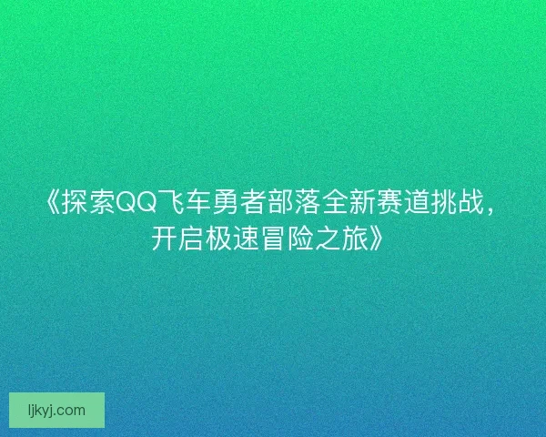 《探索QQ飞车勇者部落全新赛道挑战，开启极速冒险之旅》