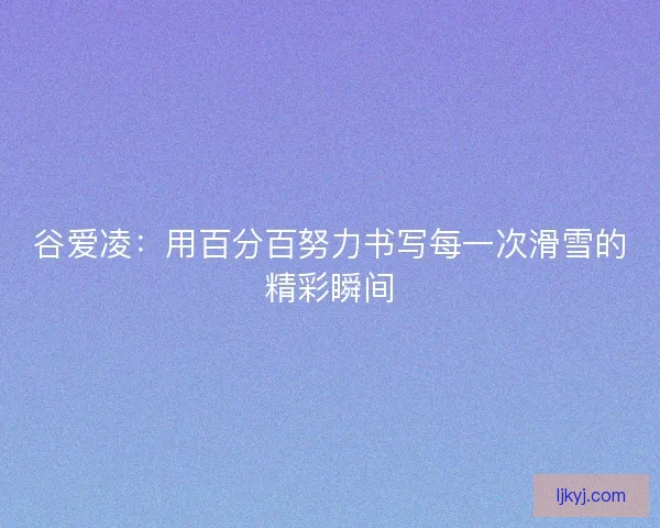 谷爱凌：用百分百努力书写每一次滑雪的精彩瞬间