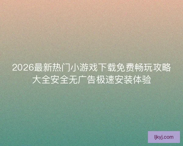 2026最新热门小游戏下载免费畅玩攻略大全安全无广告极速安装体验