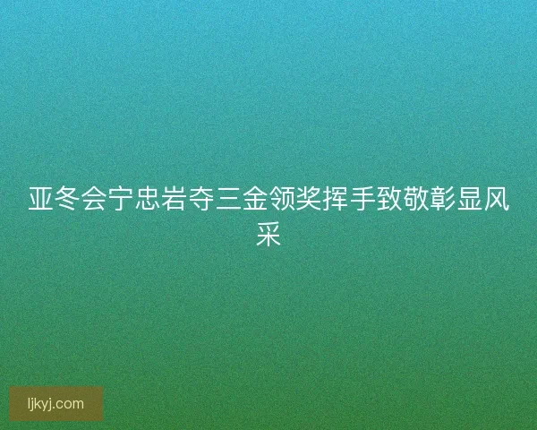 亚冬会宁忠岩夺三金领奖挥手致敬彰显风采