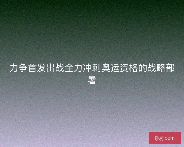 力争首发出战全力冲刺奥运资格的战略部署