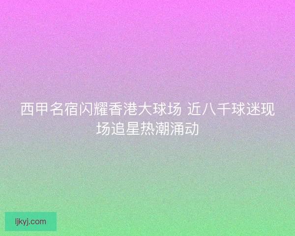 西甲名宿闪耀香港大球场 近八千球迷现场追星热潮涌动