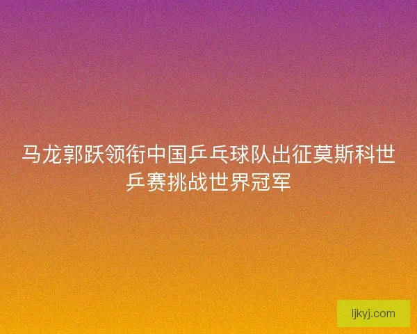 马龙郭跃领衔中国乒乓球队出征莫斯科世乒赛挑战世界冠军