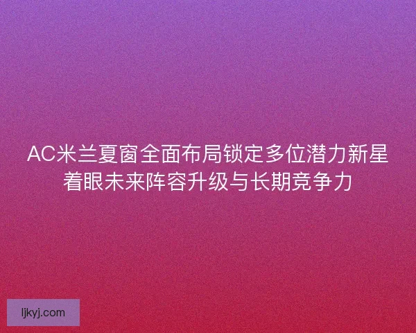 AC米兰夏窗全面布局锁定多位潜力新星着眼未来阵容升级与长期竞争力