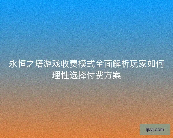 永恒之塔游戏收费模式全面解析玩家如何理性选择付费方案