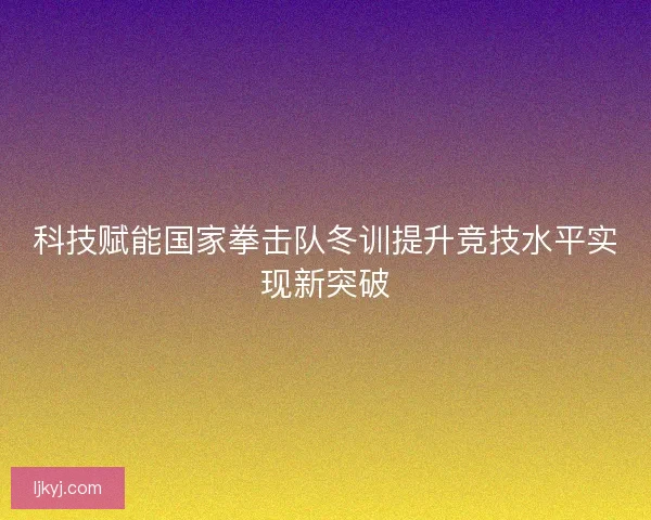科技赋能国家拳击队冬训提升竞技水平实现新突破