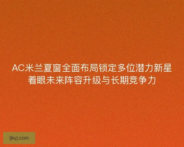 AC米兰夏窗全面布局锁定多位潜力新星着眼未来阵容升级与长期竞争力