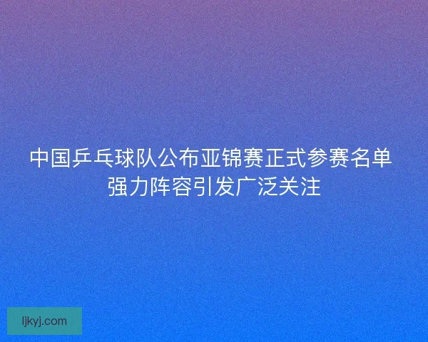 中国乒乓球队公布亚锦赛正式参赛名单 强力阵容引发广泛关注