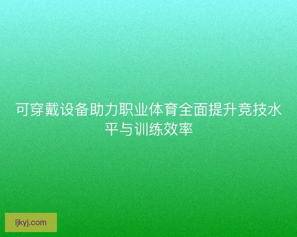 可穿戴设备助力职业体育全面提升竞技水平与训练效率