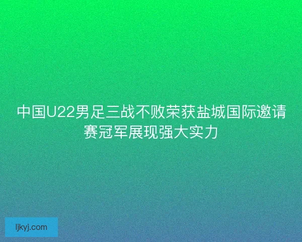 中国U22男足三战不败荣获盐城国际邀请赛冠军展现强大实力