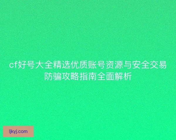cf好号大全精选优质账号资源与安全交易防骗攻略指南全面解析