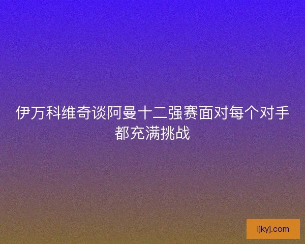 伊万科维奇谈阿曼十二强赛面对每个对手都充满挑战
