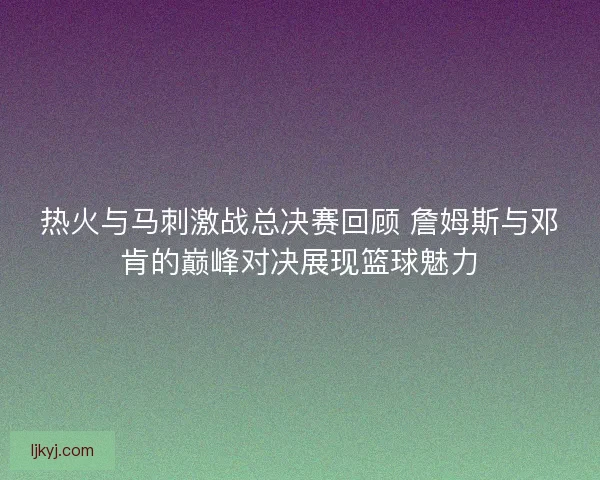 热火与马刺激战总决赛回顾 詹姆斯与邓肯的巅峰对决展现篮球魅力