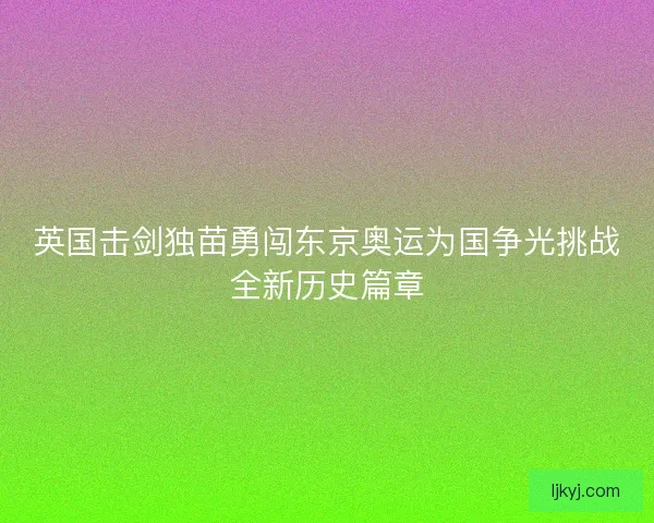 英国击剑独苗勇闯东京奥运为国争光挑战全新历史篇章
