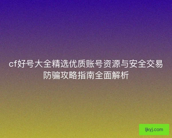 cf好号大全精选优质账号资源与安全交易防骗攻略指南全面解析