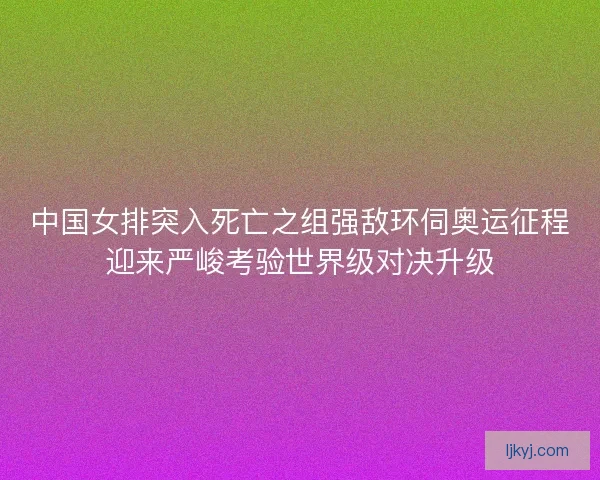 中国女排突入死亡之组强敌环伺奥运征程迎来严峻考验世界级对决升级