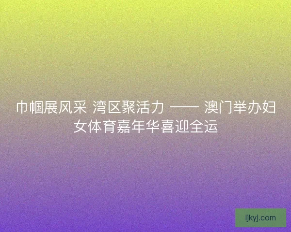 巾帼展风采 湾区聚活力 —— 澳门举办妇女体育嘉年华喜迎全运