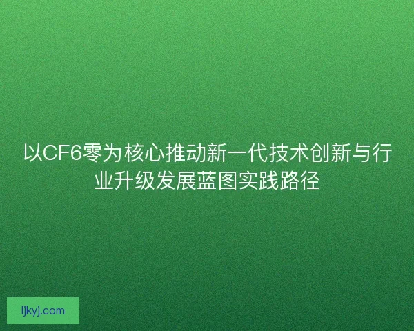 以CF6零为核心推动新一代技术创新与行业升级发展蓝图实践路径