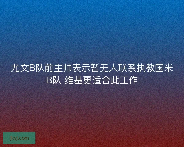 尤文B队前主帅表示暂无人联系执教国米B队 维基更适合此工作